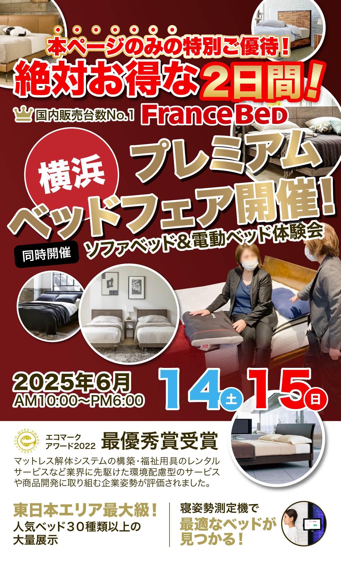 本ページのみの特別ご優待!絶対お得な2日間!国内販売台数No.1 FranceBeD 展示会ならではの圧倒的お値打ち価格でご提供!!創業70年だから実現できる!エコマークアワード2022最優秀賞受賞 マットレス解体システムの構築・福祉用具のレンタルサービスなど業界に先駆けた環境配慮型のサービスや商品開発に取り組む企業姿勢が評価されました。東日本エリア最大級!人気ベッド40台以上の大量展示 寝姿勢測定機で最適なベッドが<br>見つかる!
